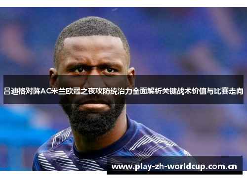吕迪格对阵AC米兰欧冠之夜攻防统治力全面解析关键战术价值与比赛走向